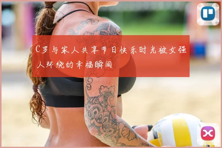 C罗与家人共享节日快乐时光被女强人环绕的幸福瞬间