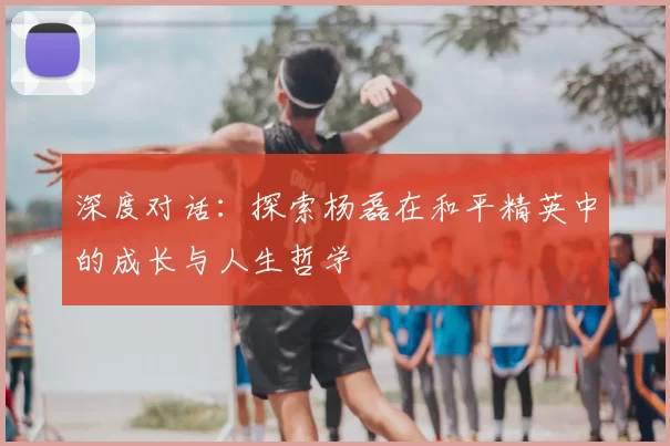深度对话:探索杨磊在和平精英中的成长与人生哲学