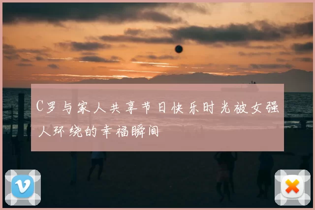 C罗与家人共享节日快乐时光被女强人环绕的幸福瞬间