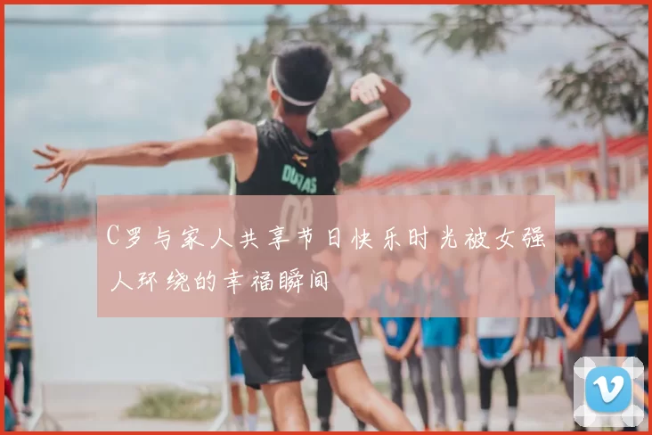 C罗与家人共享节日快乐时光被女强人环绕的幸福瞬间