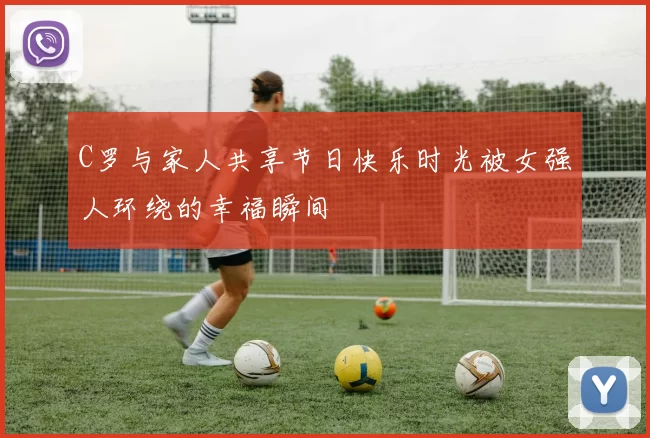 C罗与家人共享节日快乐时光被女强人环绕的幸福瞬间