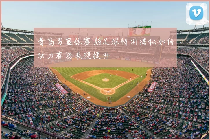 青岛男篮休赛期足球特训揭秘如何助力赛场表现提升