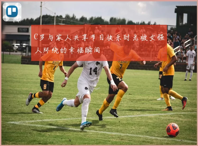 C罗与家人共享节日快乐时光被女强人环绕的幸福瞬间