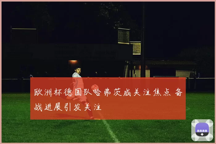 欧洲杯德国队哈弗茨成关注焦点 备战进展引发关注