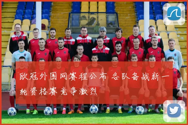 欧冠外围网赛程公布 各队备战新一轮资格赛竞争激烈