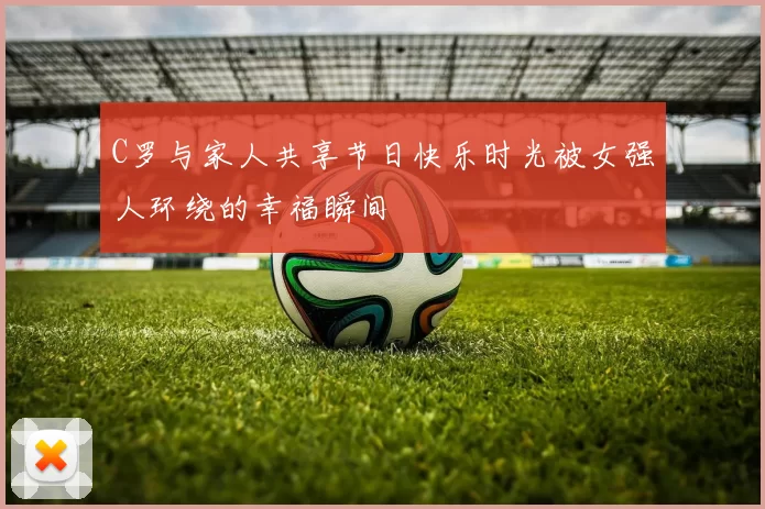 C罗与家人共享节日快乐时光被女强人环绕的幸福瞬间