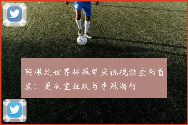 阿根廷世界杯冠军庆祝视频全网首发:更衣室狂欢与夺冠游行