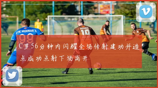 C罗56分钟内闪耀全场传射建功并造点成功点射下场离开
