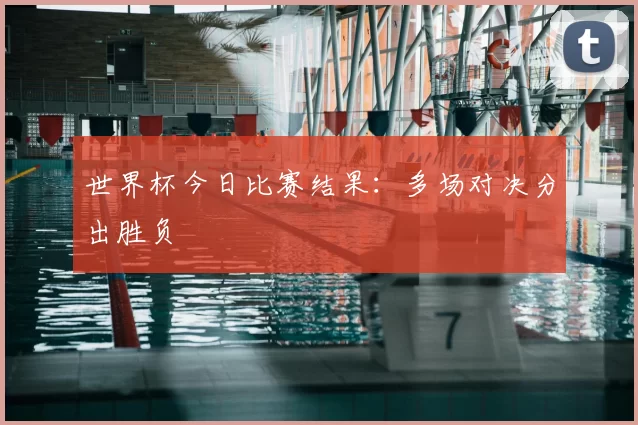 世界杯今日比赛结果:多场对决分出胜负