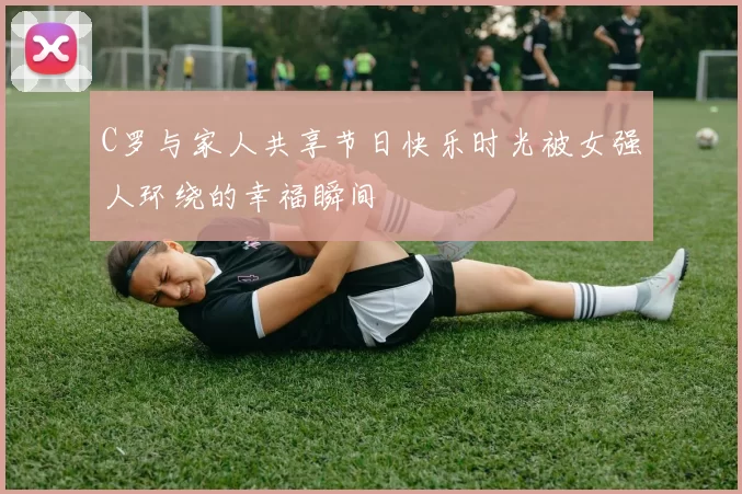 C罗与家人共享节日快乐时光被女强人环绕的幸福瞬间