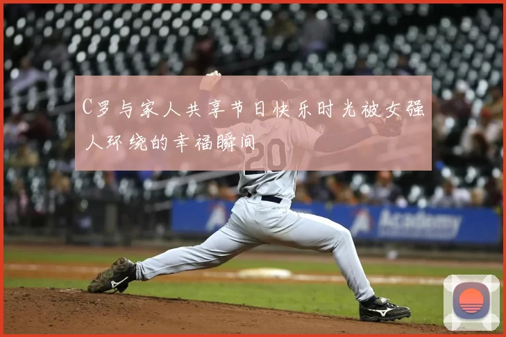 C罗与家人共享节日快乐时光被女强人环绕的幸福瞬间