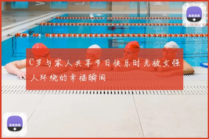 C罗与家人共享节日快乐时光被女强人环绕的幸福瞬间