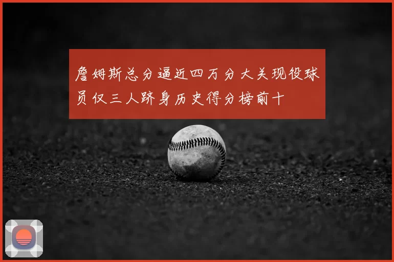 詹姆斯总分逼近四万分大关现役球员仅三人跻身历史得分榜前十