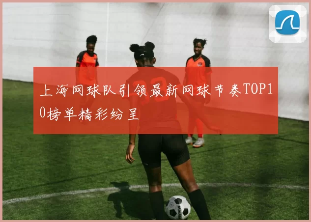 上海网球队引领最新网球节奏TOP10榜单精彩纷呈
