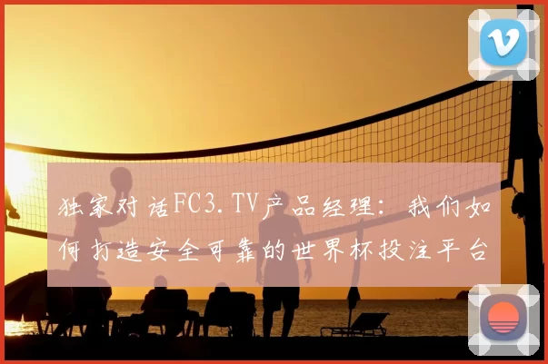 独家对话FC3.TV产品经理:我们如何打造安全可靠的世界杯投注平台