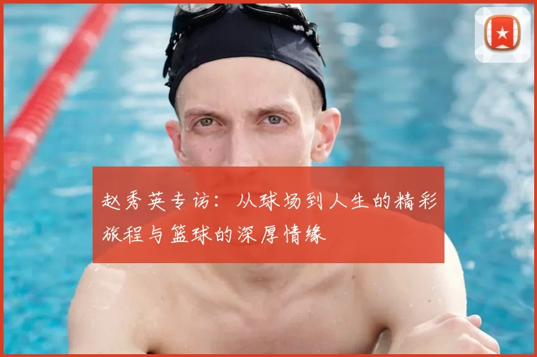 赵秀英专访:从球场到人生的精彩旅程与篮球的深厚情缘