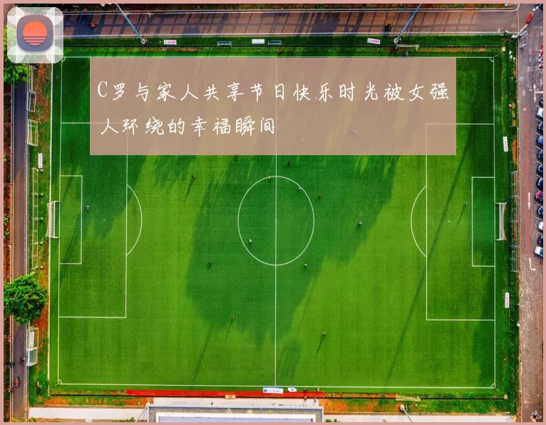 C罗与家人共享节日快乐时光被女强人环绕的幸福瞬间