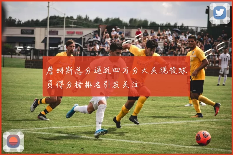 詹姆斯总分逼近四万分大关现役球员得分榜排名引发关注