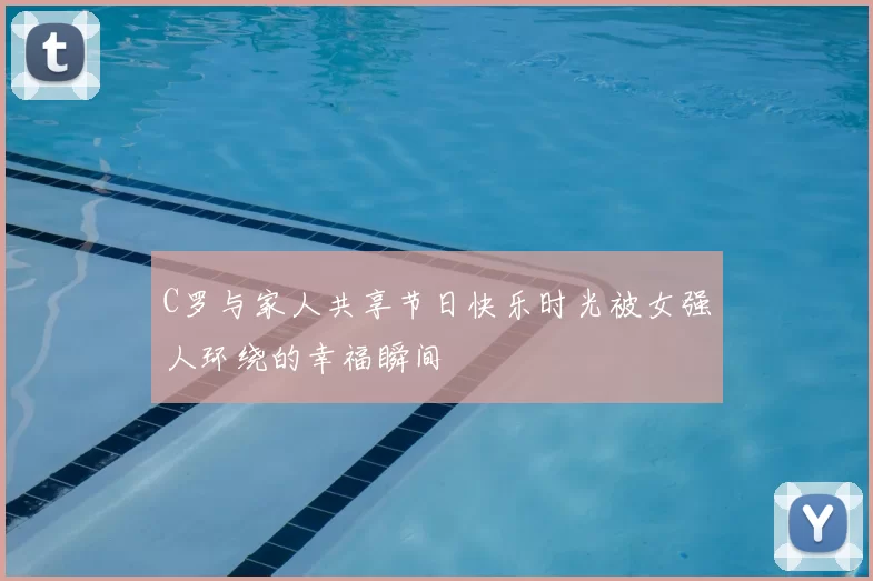 C罗与家人共享节日快乐时光被女强人环绕的幸福瞬间