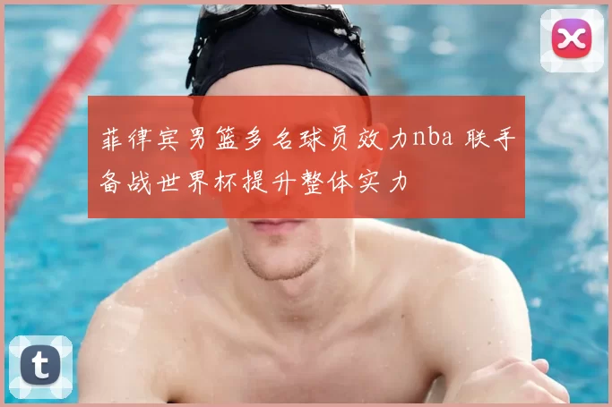 菲律宾男篮多名球员效力nba 联手备战世界杯提升整体实力