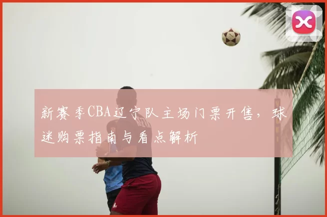 新赛季CBA辽宁队主场门票开售，球迷购票指南与看点解析