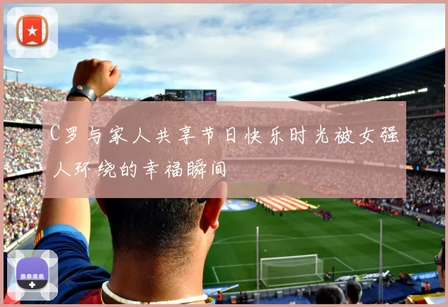 C罗与家人共享节日快乐时光被女强人环绕的幸福瞬间