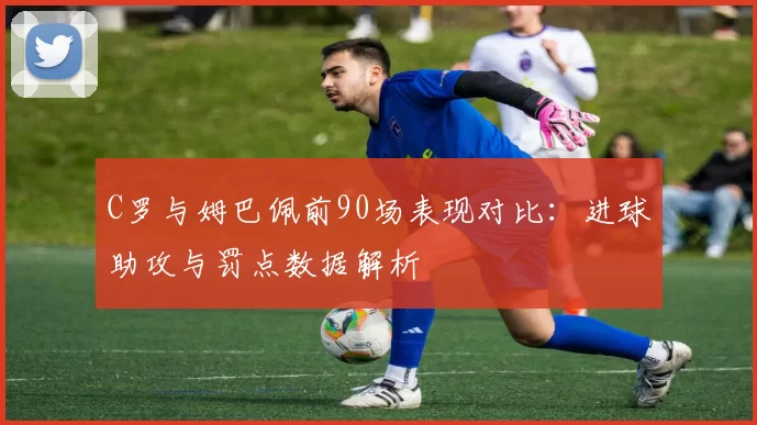 C罗与姆巴佩前90场表现对比:进球助攻与罚点数据解析