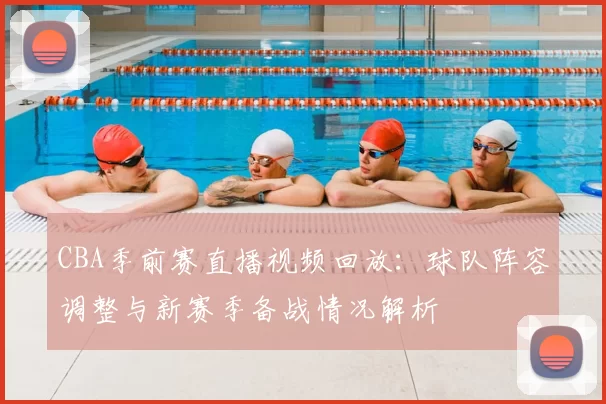 CBA季前赛直播视频回放：球队阵容调整与新赛季备战情况解析