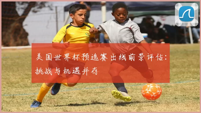美国世界杯预选赛出线前景评估:挑战与机遇并存
