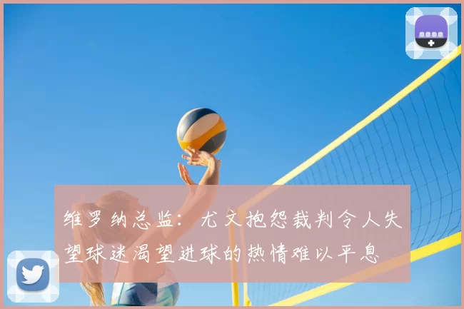 维罗纳总监:尤文抱怨裁判令人失望球迷渴望进球的热情难以平息