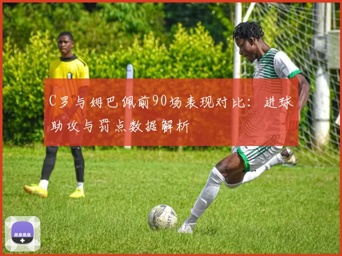 C罗与姆巴佩前90场表现对比：进球助攻与罚点数据解析