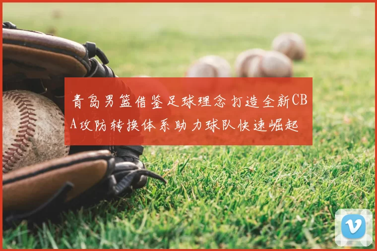 青岛男篮借鉴足球理念打造全新CBA攻防转换体系助力球队快速崛起