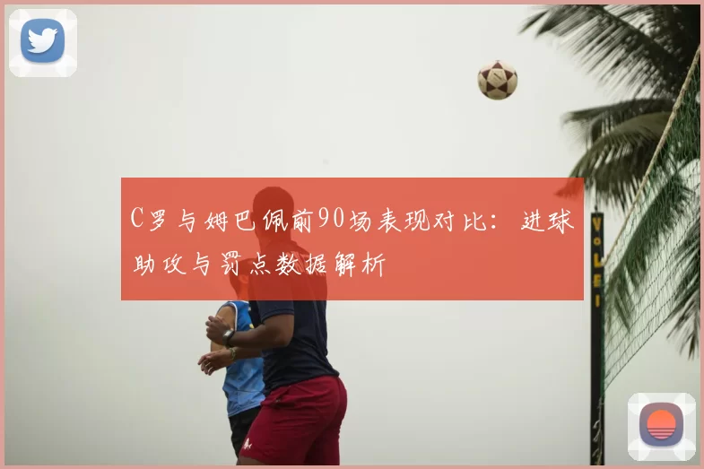 C罗与姆巴佩前90场表现对比：进球助攻与罚点数据解析