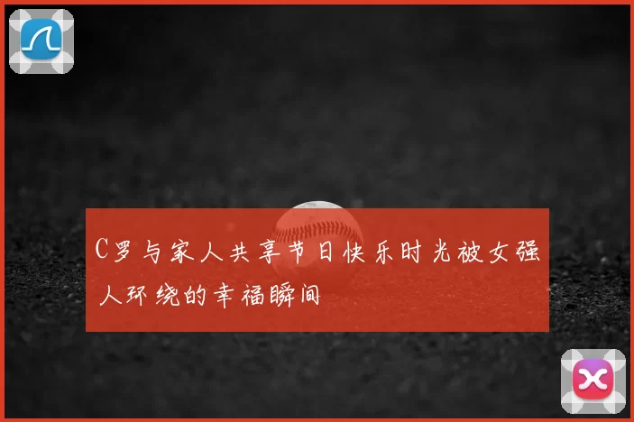 C罗与家人共享节日快乐时光被女强人环绕的幸福瞬间