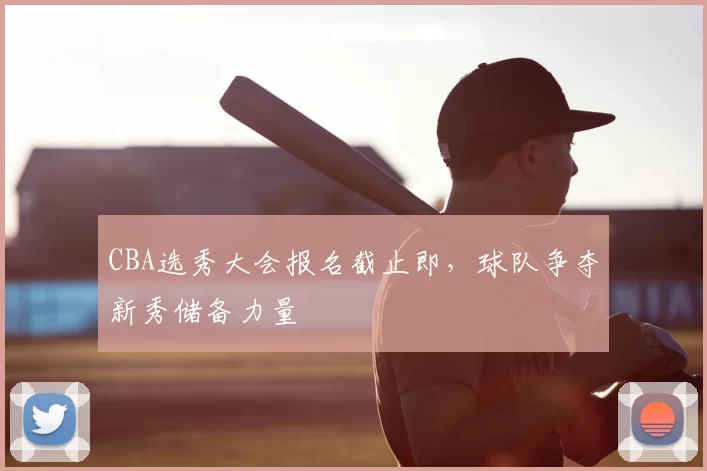 CBA选秀大会报名截止即，球队争夺新秀储备力量