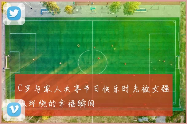 C罗与家人共享节日快乐时光被女强人环绕的幸福瞬间