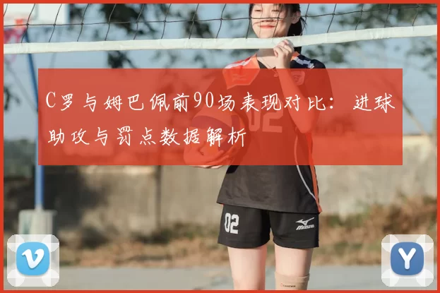 C罗与姆巴佩前90场表现对比：进球助攻与罚点数据解析