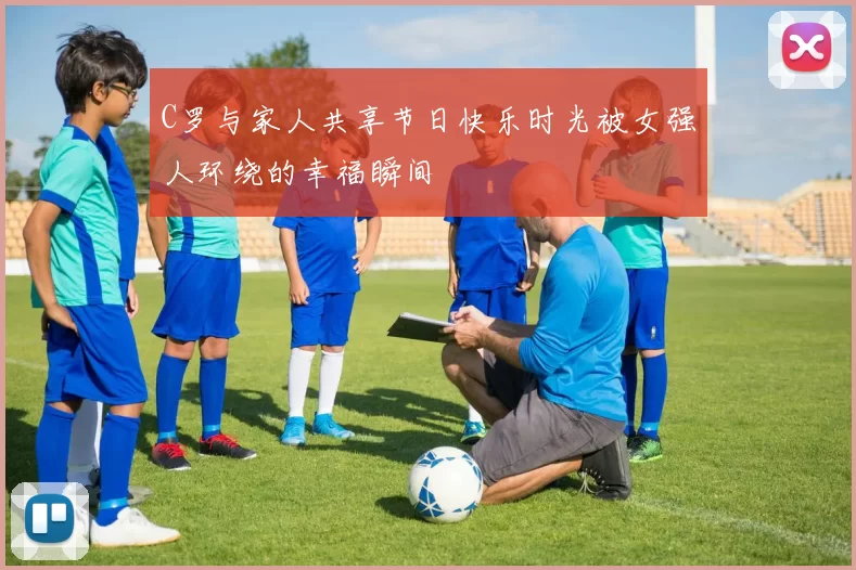 C罗与家人共享节日快乐时光被女强人环绕的幸福瞬间