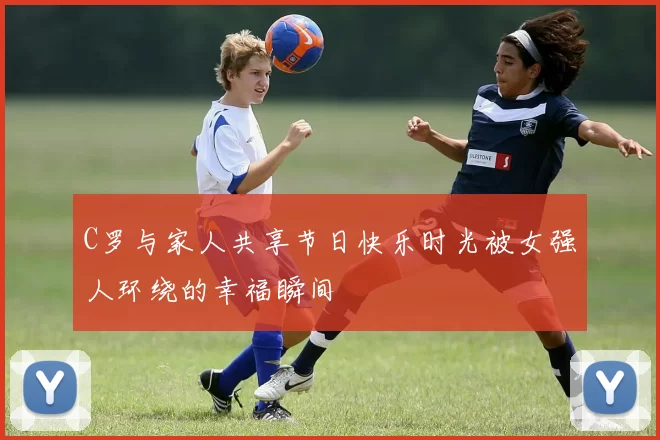 C罗与家人共享节日快乐时光被女强人环绕的幸福瞬间