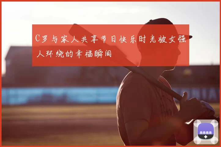 C罗与家人共享节日快乐时光被女强人环绕的幸福瞬间