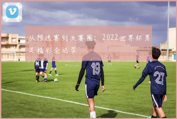 从预选赛到决赛圈:2022世界杯男足精彩全记录