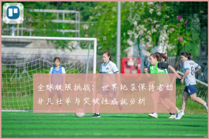 全球极限挑战：世界纪录保持者的非凡壮举与突破性成就分析