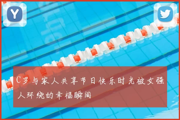 C罗与家人共享节日快乐时光被女强人环绕的幸福瞬间