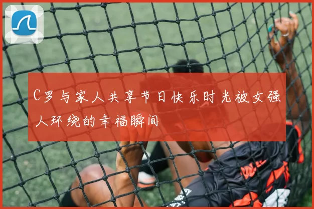 C罗与家人共享节日快乐时光被女强人环绕的幸福瞬间