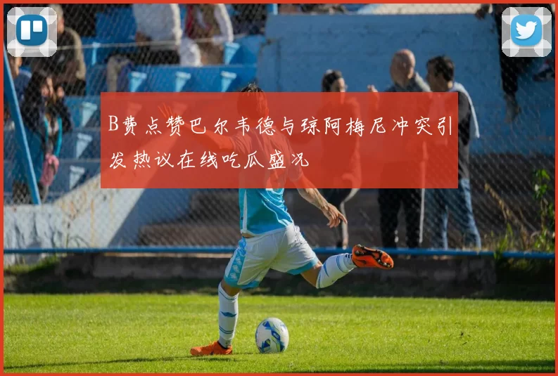 B费点赞巴尔韦德与琼阿梅尼冲突引发热议在线吃瓜盛况