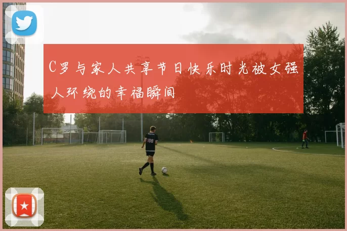 C罗与家人共享节日快乐时光被女强人环绕的幸福瞬间