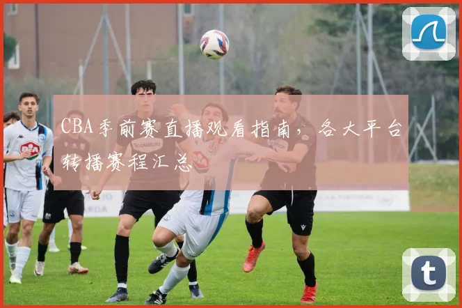 CBA季前赛直播观看指南,各大平台转播赛程汇总