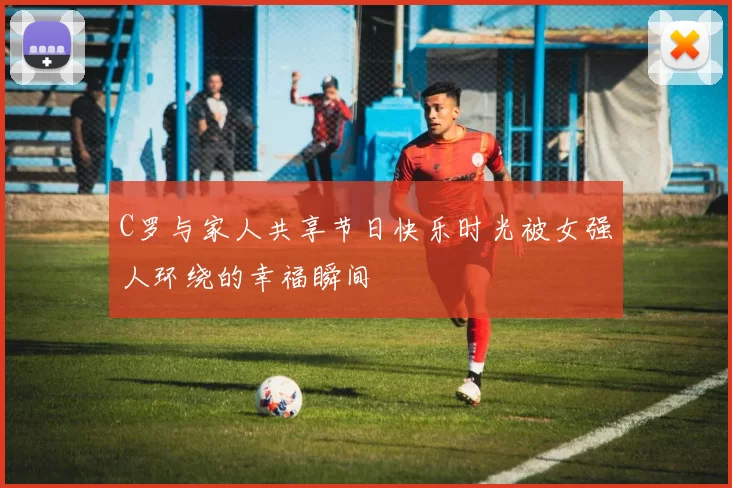 C罗与家人共享节日快乐时光被女强人环绕的幸福瞬间