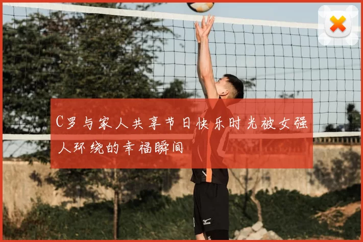 C罗与家人共享节日快乐时光被女强人环绕的幸福瞬间
