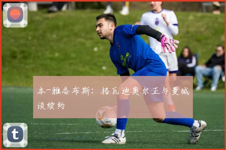 本-雅各布斯:格瓦迪奥尔正与曼城谈续约
